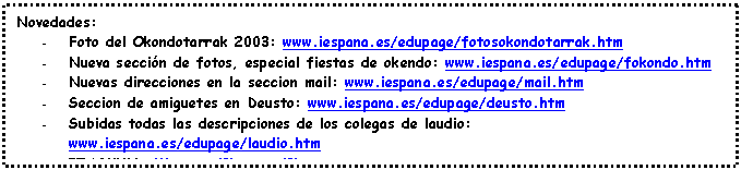 Cuadro de texto: Novedades:
- Foto del Okondotarrak 2003: www.iespana.es/edupage/fotosokondotarrak.htm
- Nueva sección de fotos, especial fiestas de okendo: www.iespana.es/edupage/fokondo.htm
- Nuevas direcciones en la seccion mail: www.iespana.es/edupage/mail.htm
- Seccion de amiguetes en Deusto: www.iespana.es/edupage/deusto.htm
- Subidas todas las descripciones de los colegas de laudio: www.iespana.es/edupage/laudio.htm
- IZASKUN: (1) (2) (3)
