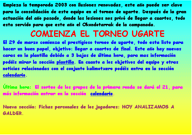 Cuadro de texto: Empieza la temporada 2003 con ilusiones renovadas, este ao puede ser clave para la consolidacin de este equipo en el torneo de ugarte. Despus de la gran actuacin del ao pasado, donde las lesiones nos priv de llegar a cuartos, todo esta servido para que este ao el Okondotarrak de la campanada.
 COMIENZA EL TORNEO UGARTE 
El 29 de marzo comienza el prestigioso torneo de ugarte, todo esta listo para hacer un buen papel, objetivo: llegar a cuartos de final. Este ao hay nuevas caras en la plantilla debido a 3 bajas de ltima hora, para mas informacin podis mirar la seccin plantilla. En cuanto a los objetivos del equipo y otras noticias relacionadas con el conjunto kalimotxero podis entra en la seccin calendario. 
ltima hora:  El Okondotarrak acab eliminado en cuartos de final a cargo de Anomalos.Si quieres ver la foto del equipo de este ao no dudes en entrar en la seccin fotos.

Dentro de poco Nueva seccin, Fichas personales de los jugadores,con toda la informacin sobre todos los jugadores que pasaron por el okondotarrak.
 

